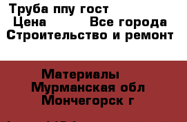 Труба ппу гост 30732-2006 › Цена ­ 333 - Все города Строительство и ремонт » Материалы   . Мурманская обл.,Мончегорск г.